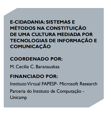 E-CIDADANIA: SISTEMAS E
MÉTODOS NA CONSTITUIÇÃO
DE UMA CULTURA MEDIADA POR
TECNOLOGIAS DE INFORMAÇÃO E
COMUNICAÇÃO
COORDENADO POR:
M. Cecilia C. Baranauskas
FINANCIADO POR:
Instituto Virtual FAPESP- Microsoft Research
Parceria do Instituto de Computação -
Unicamp